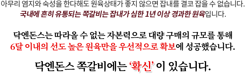 아무리 염지와 숙성을 한다해도 원육상태가 좋지 않으면 잡내를 결코 잡을 수 없습니다. 국내에 흔히 유통되는 쪽갈비는 잡내가 심한 1년 이상 경과한 원육입니다.닥엔돈스는 따라올 수 없는 자본력으로 대량 구매의 규모를 통해 6달 이내의 선도 높은 원육만을 우선적으로 확보에 성공했습니다. 닥엔돈스 쪽갈비에는 ‘확신’ 이 있습니다.