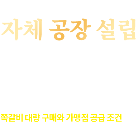 좋은 쪽갈비 확보 비결 자체 공장 설립 2018년 자체 쪽갈비 가공 공장을 설립하여 보다 저렴한 가격에 대량으로 우수한 쪽갈비를 공급 드릴 수 있게 되었습니다. 모두 닥엔돈스 직영 공장에서 가능하여 쪽갈비 대량 구매와 가맹점 공급 조건이 더욱 좋아졌습니다.